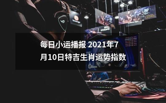 每日小运播报 2021年7月10日特吉生肖运势指数-第1张-游戏信息-龙启网