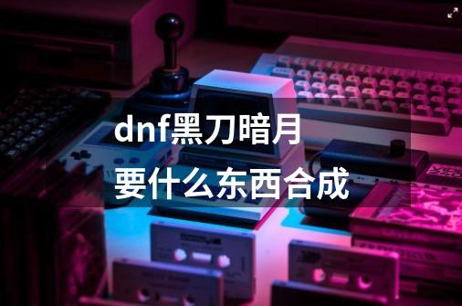 dnf黑刀暗月要什么东西合成-第1张-游戏信息-龙启网