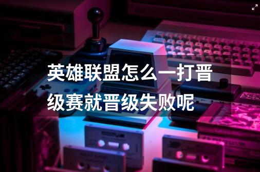 英雄联盟怎么一打晋级赛就晋级失败呢-第1张-游戏信息-龙启网