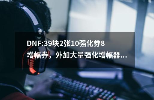 DNF:39块2张+10强化券/+8增幅券，外加大量强化/增幅器，真香骗氪-第1张-游戏信息-龙启网