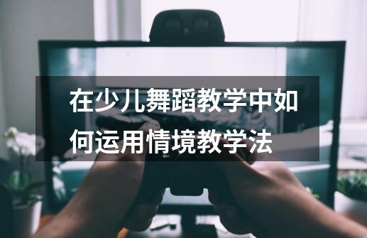 在少儿舞蹈教学中如何运用情境教学法-第1张-游戏信息-龙启网