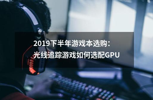 2019下半年游戏本选购：光线追踪游戏如何选配GPU-第1张-游戏信息-龙启网