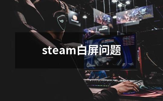 steam白屏问题-第1张-游戏信息-龙启网