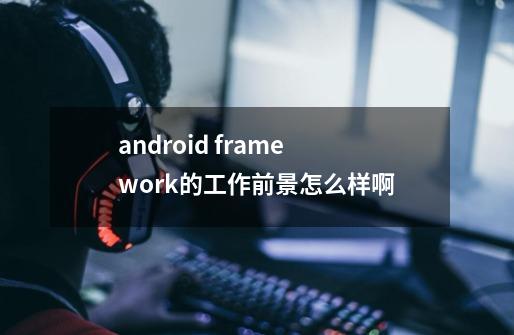 android framework的工作前景怎么样啊-第1张-游戏信息-龙启网