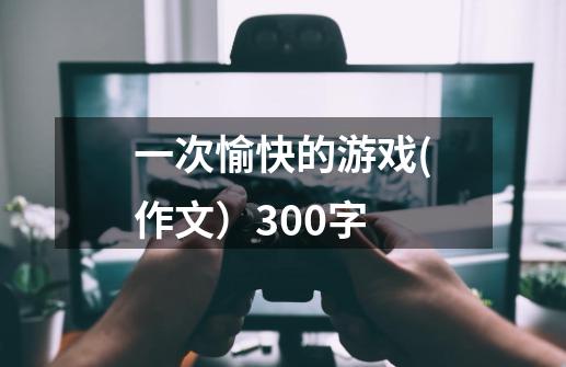 一次愉快的游戏(作文）300字-第1张-游戏信息-龙启网