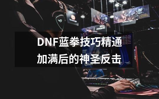 DNF蓝拳技巧精通加满后的神圣反击-第1张-游戏信息-龙启网