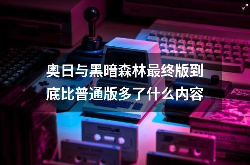 奥日与黑暗森林最终版到底比普通版多了什么内容-第1张-游戏信息-龙启网