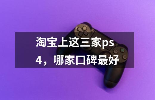 淘宝上这三家ps4，哪家口碑最好-第1张-游戏信息-龙启网