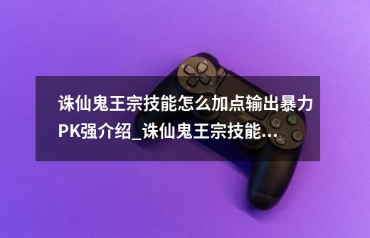 诛仙鬼王宗技能怎么加点输出暴力PK强介绍_诛仙鬼王宗技能怎么加点输出暴力PK强是什么-第1张-游戏信息-龙启网