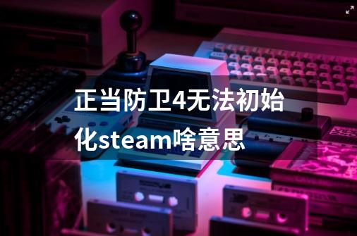 正当防卫4无法初始化steam啥意思-第1张-游戏信息-龙启网