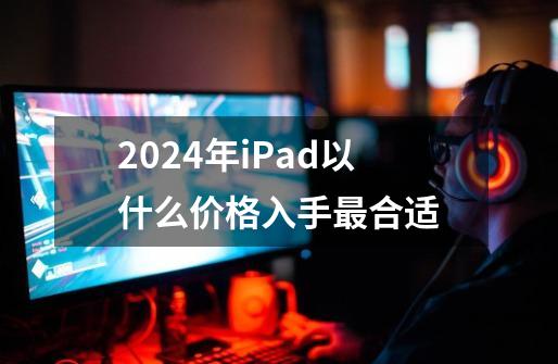 2024年iPad以什么价格入手最合适-第1张-游戏信息-龙启网