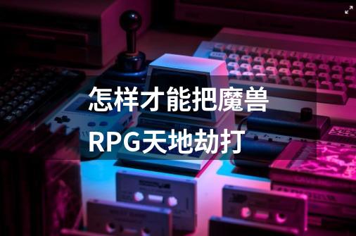 怎样才能把魔兽RPG天地劫打-第1张-游戏信息-龙启网