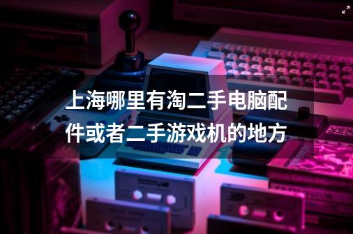 上海哪里有淘二手电脑配件或者二手游戏机的地方-第1张-游戏信息-龙启网