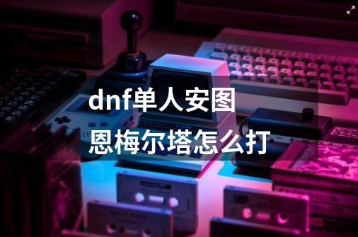 dnf单人安图恩梅尔塔怎么打-第1张-游戏信息-龙启网