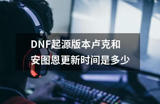 DNF起源版本卢克和安图恩更新时间是多少-第1张-游戏信息-龙启网