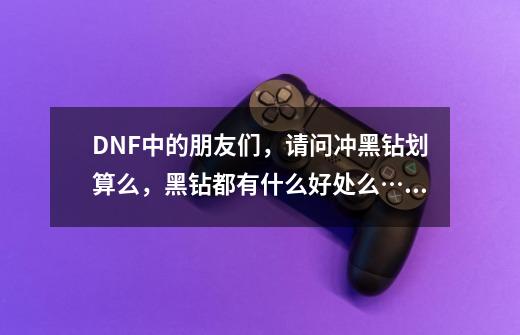 DNF中的朋友们，请问冲黑钻划算么，黑钻都有什么好处么……-第1张-游戏信息-龙启网