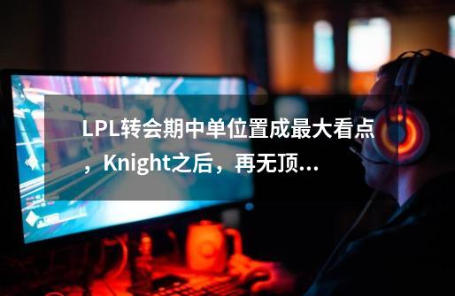 LPL转会期中单位置成最大看点，Knight之后，再无顶级国产中单-第1张-游戏信息-龙启网