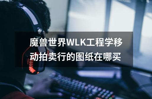 魔兽世界WLK工程学移动拍卖行的图纸在哪买-第1张-游戏信息-龙启网