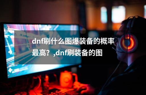 dnf刷什么图爆装备的概率最高？,dnf刷装备的图-第1张-游戏信息-龙启网