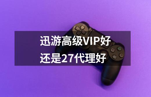 迅游高级VIP好还是27代理好-第1张-游戏信息-龙启网