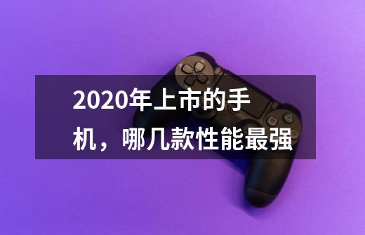 2020年上市的手机，哪几款性能最强-第1张-游戏信息-龙启网