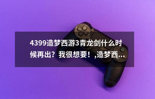 4399造梦西游3青龙剑什么时候再出？我很想要！,造梦西游三青龙剑怎么获得-第1张-游戏信息-龙启网