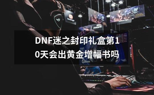 DNF迷之封印礼盒第10天会出黄金增幅书吗-第1张-游戏信息-龙启网