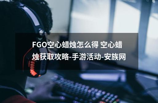 FGO空心蜡烛怎么得 空心蜡烛获取攻略-手游活动-安族网-第1张-游戏信息-龙启网