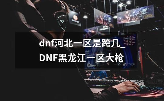 dnf河北一区是跨几_DNF黑龙江一区大枪-第1张-游戏信息-龙启网