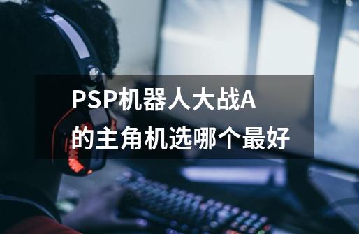 PSP机器人大战A的主角机选哪个最好-第1张-游戏信息-龙启网