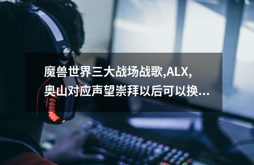 魔兽世界三大战场战歌,ALX,奥山对应声望崇拜以后可以换取什么奖励-第1张-游戏信息-龙启网