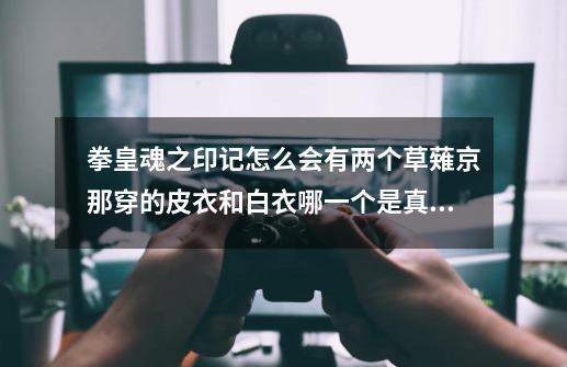 拳皇魂之印记怎么会有两个草薙京那穿的皮衣和白衣哪一个是真的,拳皇动画魂之印记版权是谁的-第1张-游戏信息-龙启网