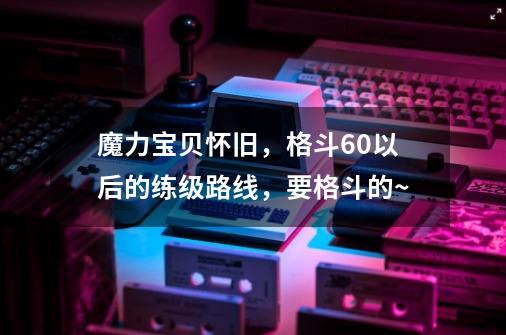 魔力宝贝怀旧，格斗60以后的练级路线，要格斗的~-第1张-游戏信息-龙启网