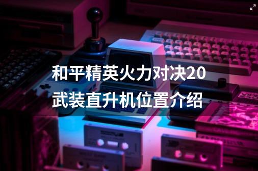 和平精英火力对决2.0武装直升机位置介绍-第1张-游戏信息-龙启网