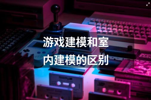 游戏建模和室内建模的区别-第1张-游戏信息-龙启网