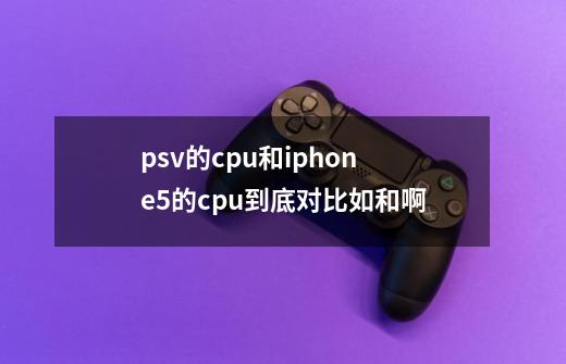 psv的cpu和iphone5的cpu到底对比如和啊-第1张-游戏信息-龙启网