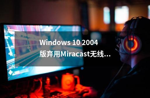 Windows 10 2004版弃用Miracast无线连接应用，如何手动安装-第1张-游戏信息-龙启网