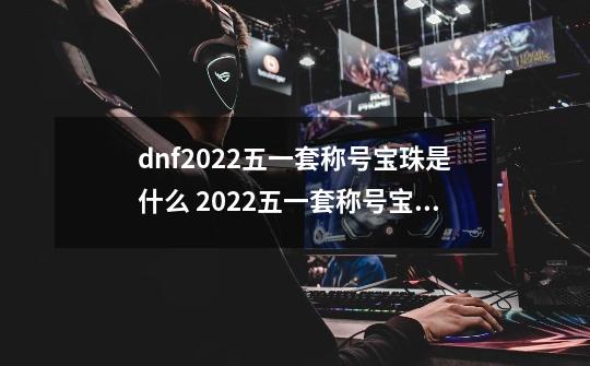 dnf2022五一套称号宝珠是什么 2022五一套称号宝珠属性介绍-第1张-游戏信息-龙启网