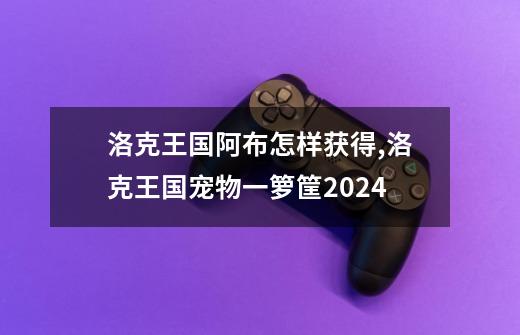 洛克王国阿布怎样获得,洛克王国宠物一箩筐2024-第1张-游戏信息-龙启网