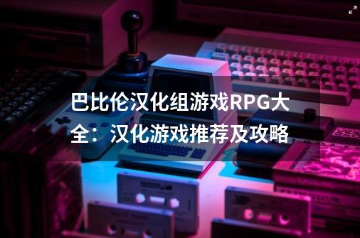 巴比伦汉化组游戏RPG大全：汉化游戏推荐及攻略-第1张-游戏信息-龙启网