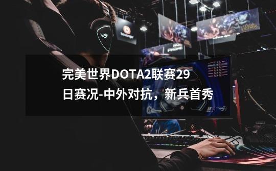 完美世界DOTA2联赛29日赛况-中外对抗，新兵首秀-第1张-游戏信息-龙启网