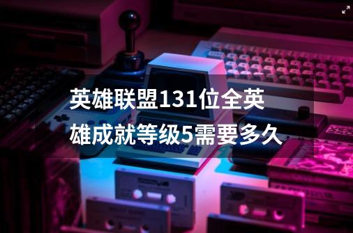 英雄联盟131位全英雄成就等级5需要多久-第1张-游戏信息-龙启网