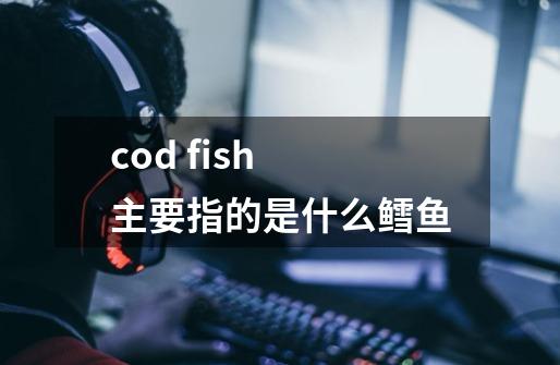 cod fish 主要指的是什么鳕鱼-第1张-游戏信息-龙启网