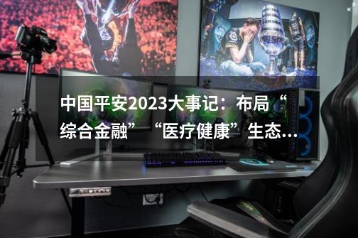 中国平安2023大事记：布局“综合金融”+“医疗健康”生态圈-第1张-游戏信息-龙启网