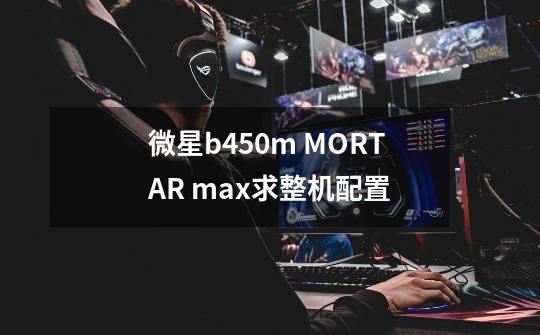 微星b450m MORTAR max求整机配置-第1张-游戏信息-龙启网