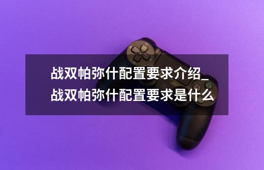 战双帕弥什配置要求介绍_战双帕弥什配置要求是什么-第1张-游戏信息-龙启网