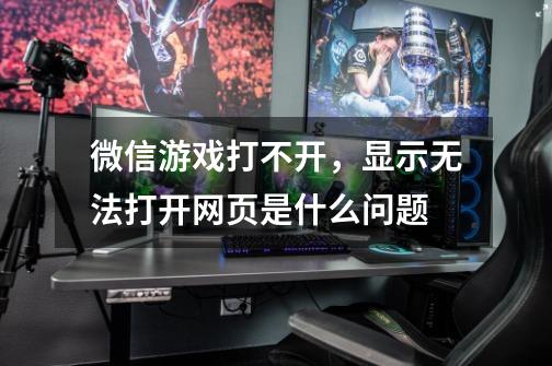 微信游戏打不开，显示无法打开网页是什么问题-第1张-游戏信息-龙启网