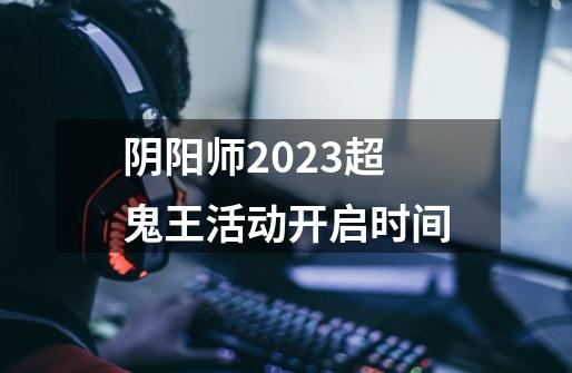 阴阳师2023超鬼王活动开启时间-第1张-游戏信息-龙启网