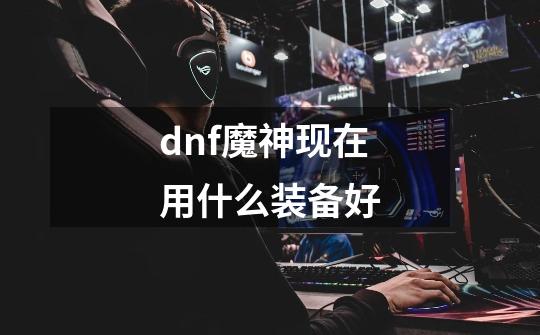 dnf魔神现在用什么装备好-第1张-游戏信息-龙启网