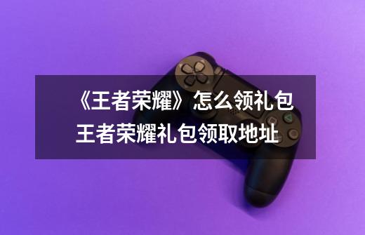 《王者荣耀》怎么领礼包 王者荣耀礼包领取地址-第1张-游戏信息-龙启网